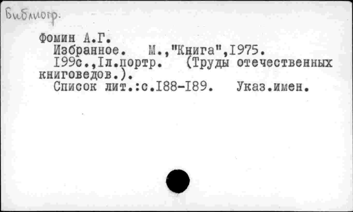 ﻿Ь лчлогр.
Фомин А.Г.
Избранное. М.,"Книга",1975.
199с.,1л.портр. (Труды отечественных книговедов.).
Список лит.:с.188-189. Указ.имен.